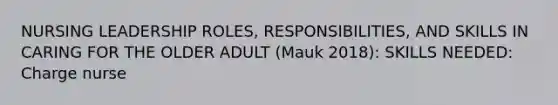 NURSING LEADERSHIP ROLES, RESPONSIBILITIES, AND SKILLS IN CARING FOR THE OLDER ADULT (Mauk 2018): SKILLS NEEDED: Charge nurse