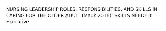 NURSING LEADERSHIP ROLES, RESPONSIBILITIES, AND SKILLS IN CARING FOR THE OLDER ADULT (Mauk 2018): SKILLS NEEDED: Executive