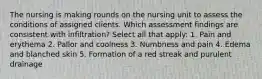 The nursing is making rounds on the nursing unit to assess the conditions of assigned clients. Which assessment findings are consistent with infiltration? Select all that apply: 1. Pain and erythema 2. Pallor and coolness 3. Numbness and pain 4. Edema and blanched skin 5. Formation of a red streak and purulent drainage