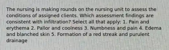 The nursing is making rounds on the nursing unit to assess the conditions of assigned clients. Which assessment findings are consistent with infiltration? Select all that apply: 1. Pain and erythema 2. Pallor and coolness 3. Numbness and pain 4. Edema and blanched skin 5. Formation of a red streak and purulent drainage