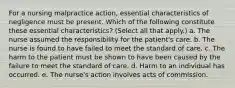 For a nursing malpractice action, essential characteristics of negligence must be present. Which of the following constitute these essential characteristics? (Select all that apply.) a. The nurse assumed the responsibility for the patient's care. b. The nurse is found to have failed to meet the standard of care. c. The harm to the patient must be shown to have been caused by the failure to meet the standard of care. d. Harm to an individual has occurred. e. The nurse's action involves acts of commission.