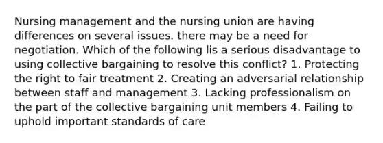 Nursing management and the nursing union are having differences on several issues. there may be a need for negotiation. Which of the following lis a serious disadvantage to using collective bargaining to resolve this conflict? 1. Protecting the right to fair treatment 2. Creating an adversarial relationship between staff and management 3. Lacking professionalism on the part of the collective bargaining unit members 4. Failing to uphold important standards of care