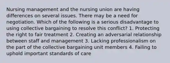 Nursing management and the nursing union are having differences on several issues. There may be a need for negotiation. Which of the following is a serious disadvantage to using collective bargaining to resolve this conflict? 1. Protecting the right to fair treatment 2. Creating an adversarial relationship between staff and management 3. Lacking professionalism on the part of the collective bargaining unit members 4. Failing to uphold important standards of care