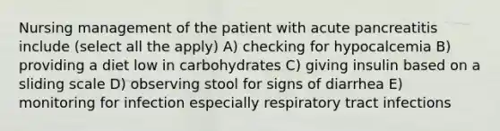 Nursing management of the patient with acute pancreatitis include (select all the apply) A) checking for hypocalcemia B) providing a diet low in carbohydrates C) giving insulin based on a sliding scale D) observing stool for signs of diarrhea E) monitoring for infection especially respiratory tract infections