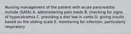 Nursing management of the patient with acute pancreatitis include (SATA) A. administering pain meds B. checking for signs of hypocalcemia C. providing a diet low in carbs D. giving insulin based on the sliding scale E. monitoring for infection, particularly respiratory