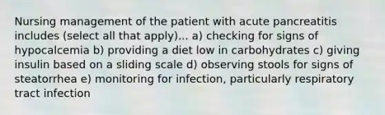 Nursing management of the patient with acute pancreatitis includes (select all that apply)... a) checking for signs of hypocalcemia b) providing a diet low in carbohydrates c) giving insulin based on a sliding scale d) observing stools for signs of steatorrhea e) monitoring for infection, particularly respiratory tract infection