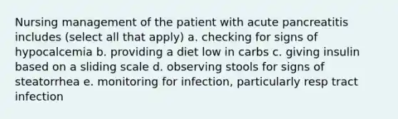 Nursing management of the patient with acute pancreatitis includes (select all that apply) a. checking for signs of hypocalcemia b. providing a diet low in carbs c. giving insulin based on a sliding scale d. observing stools for signs of steatorrhea e. monitoring for infection, particularly resp tract infection