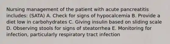 Nursing management of the patient with acute pancreatitis includes: (SATA) A. Check for signs of hypocalcemia B. Provide a diet low in carbohydrates C. Giving insulin based on sliding scale D. Observing stools for signs of steatorrhea E. Monitoring for infection, particularly respiratory tract infection