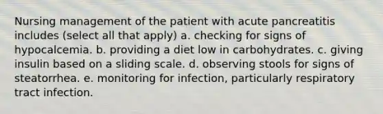 Nursing management of the patient with acute pancreatitis includes (select all that apply) a. checking for signs of hypocalcemia. b. providing a diet low in carbohydrates. c. giving insulin based on a sliding scale. d. observing stools for signs of steatorrhea. e. monitoring for infection, particularly respiratory tract infection.