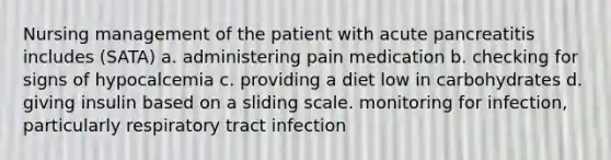 Nursing management of the patient with acute pancreatitis includes (SATA) a. administering pain medication b. checking for signs of hypocalcemia c. providing a diet low in carbohydrates d. giving insulin based on a sliding scale. monitoring for infection, particularly respiratory tract infection