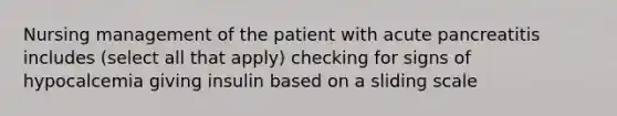 Nursing management of the patient with acute pancreatitis includes (select all that apply) checking for signs of hypocalcemia giving insulin based on a sliding scale