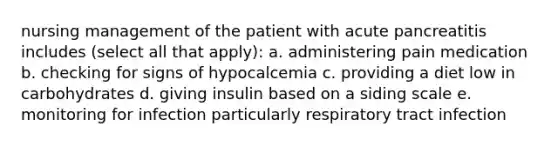 nursing management of the patient with acute pancreatitis includes (select all that apply): a. administering pain medication b. checking for signs of hypocalcemia c. providing a diet low in carbohydrates d. giving insulin based on a siding scale e. monitoring for infection particularly respiratory tract infection