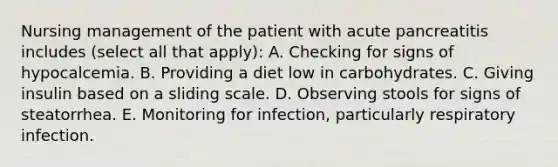 Nursing management of the patient with acute pancreatitis includes (select all that apply): A. Checking for signs of hypocalcemia. B. Providing a diet low in carbohydrates. C. Giving insulin based on a sliding scale. D. Observing stools for signs of steatorrhea. E. Monitoring for infection, particularly respiratory infection.