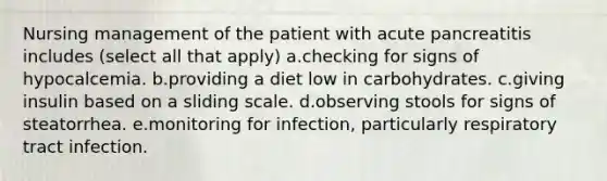 Nursing management of the patient with acute pancreatitis includes (select all that apply) a.checking for signs of hypocalcemia. b.providing a diet low in carbohydrates. c.giving insulin based on a sliding scale. d.observing stools for signs of steatorrhea. e.monitoring for infection, particularly respiratory tract infection.