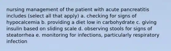 nursing management of the patient with acute pancreatitis includes (select all that apply) a. checking for signs of hypocalcemia b. providing a diet low in carbohydrate c. giving insulin based on sliding scale d. observing stools for signs of steatorrhea e. monitoring for infections, particularly respiratory infection