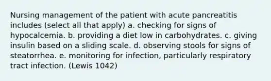 Nursing management of the patient with acute pancreatitis includes (select all that apply) a. checking for signs of hypocalcemia. b. providing a diet low in carbohydrates. c. giving insulin based on a sliding scale. d. observing stools for signs of steatorrhea. e. monitoring for infection, particularly respiratory tract infection. (Lewis 1042)