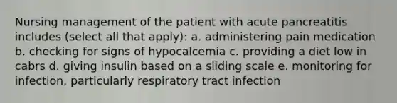 Nursing management of the patient with acute pancreatitis includes (select all that apply): a. administering pain medication b. checking for signs of hypocalcemia c. providing a diet low in cabrs d. giving insulin based on a sliding scale e. monitoring for infection, particularly respiratory tract infection