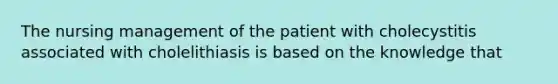 The nursing management of the patient with cholecystitis associated with cholelithiasis is based on the knowledge that