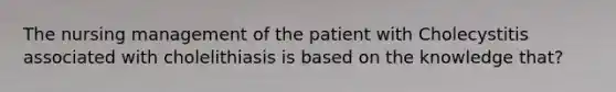 The nursing management of the patient with Cholecystitis associated with cholelithiasis is based on the knowledge that?