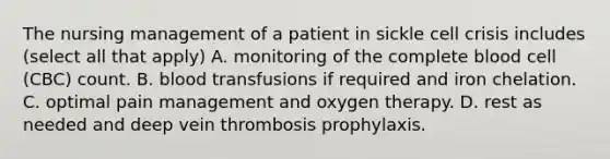 The nursing management of a patient in sickle cell crisis includes (select all that apply) A. monitoring of the complete blood cell (CBC) count. B. blood transfusions if required and iron chelation. C. optimal pain management and oxygen therapy. D. rest as needed and deep vein thrombosis prophylaxis.