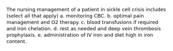 The nursing management of a patient in sickle cell crisis includes (select all that apply) a. monitoring CBC. b. optimal pain management and O2 therapy. c. blood transfusions if required and iron chelation. d. rest as needed and deep vein thrombosis prophylaxis. e. administration of IV iron and diet high in iron content.