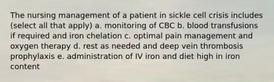 The nursing management of a patient in sickle cell crisis includes (select all that apply) a. monitoring of CBC b. blood transfusions if required and iron chelation c. optimal pain management and oxygen therapy d. rest as needed and deep vein thrombosis prophylaxis e. administration of IV iron and diet high in iron content