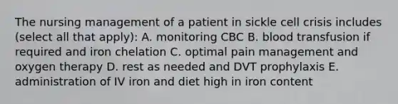 The nursing management of a patient in sickle cell crisis includes (select all that apply): A. monitoring CBC B. blood transfusion if required and iron chelation C. optimal pain management and oxygen therapy D. rest as needed and DVT prophylaxis E. administration of IV iron and diet high in iron content