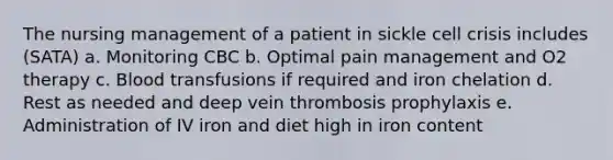 The nursing management of a patient in sickle cell crisis includes (SATA) a. Monitoring CBC b. Optimal pain management and O2 therapy c. Blood transfusions if required and iron chelation d. Rest as needed and deep vein thrombosis prophylaxis e. Administration of IV iron and diet high in iron content