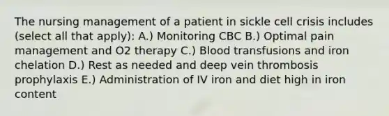 The nursing management of a patient in sickle cell crisis includes (select all that apply): A.) Monitoring CBC B.) Optimal pain management and O2 therapy C.) Blood transfusions and iron chelation D.) Rest as needed and deep vein thrombosis prophylaxis E.) Administration of IV iron and diet high in iron content