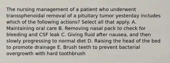 The nursing management of a patient who underwent transsphenoidal removal of a pituitary tumor yesterday includes which of the following actions? Select all that apply. A. Maintaining oral care B. Removing nasal pack to check for bleeding and CSF leak C. Giving fluid after nausea, and then slowly progressing to normal diet D. Raising the head of the bed to promote drainage E. Brush teeth to prevent bacterial overgrowth with hard toothbrush