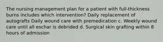 The nursing management plan for a patient with full-thickness burns includes which intervention? Daily replacement of autografts Daily wound care with premedication c. Weekly wound care until all eschar is debrided d. Surgical skin grafting within 8 hours of admission