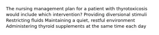 The nursing management plan for a patient with thyrotoxicosis would include which intervention? Providing diversional stimuli Restricting fluids Maintaining a quiet, restful environment Administering thyroid supplements at the same time each day