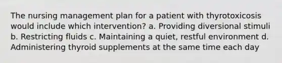 The nursing management plan for a patient with thyrotoxicosis would include which intervention? a. Providing diversional stimuli b. Restricting fluids c. Maintaining a quiet, restful environment d. Administering thyroid supplements at the same time each day