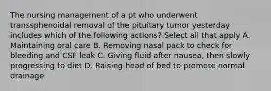 The nursing management of a pt who underwent transsphenoidal removal of the pituitary tumor yesterday includes which of the following actions? Select all that apply A. Maintaining oral care B. Removing nasal pack to check for bleeding and CSF leak C. Giving fluid after nausea, then slowly progressing to diet D. Raising head of bed to promote normal drainage