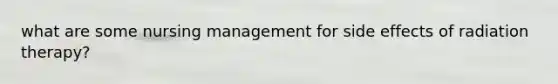 what are some nursing management for side effects of radiation therapy?