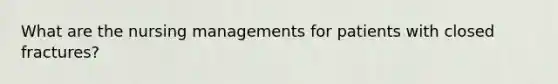 What are the nursing managements for patients with closed fractures?