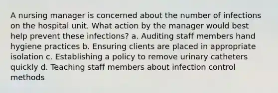 A nursing manager is concerned about the number of infections on the hospital unit. What action by the manager would best help prevent these infections? a. Auditing staff members hand hygiene practices b. Ensuring clients are placed in appropriate isolation c. Establishing a policy to remove urinary catheters quickly d. Teaching staff members about infection control methods