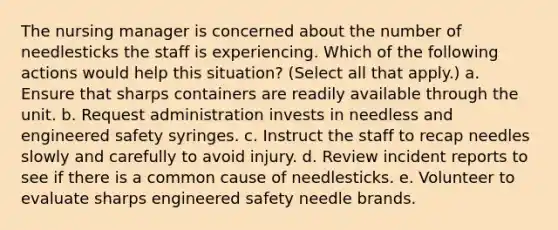 The nursing manager is concerned about the number of needlesticks the staff is experiencing. Which of the following actions would help this situation? (Select all that apply.) a. Ensure that sharps containers are readily available through the unit. b. Request administration invests in needless and engineered safety syringes. c. Instruct the staff to recap needles slowly and carefully to avoid injury. d. Review incident reports to see if there is a common cause of needlesticks. e. Volunteer to evaluate sharps engineered safety needle brands.