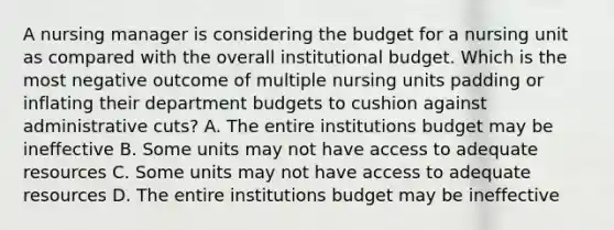 A nursing manager is considering the budget for a nursing unit as compared with the overall institutional budget. Which is the most negative outcome of multiple nursing units padding or inflating their department budgets to cushion against administrative cuts? A. The entire institutions budget may be ineffective B. Some units may not have access to adequate resources C. Some units may not have access to adequate resources D. The entire institutions budget may be ineffective