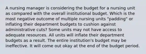 A nursing manager is considering the budget for a nursing unit as compared with the overall institutional budget. Which is the most negative outcome of multiple nursing units "padding" or inflating their department budgets to cushion against administrative cuts? Some units may not have access to adequate resources. All units will inflate their department budgets as a result. The entire institution's budget may be ineffective. It will come out okay at the end of the budget period.