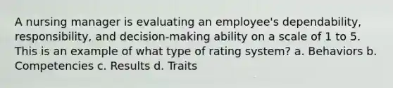 A nursing manager is evaluating an employee's dependability, responsibility, and decision-making ability on a scale of 1 to 5. This is an example of what type of rating system? a. Behaviors b. Competencies c. Results d. Traits