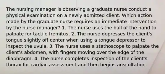 The nursing manager is observing a graduate nurse conduct a physical examination on a newly admitted client. Which action made by the graduate nurse requires an immediate intervention by the nurse manager? 1. The nurse uses the ball of the hand to palpate for tactile fremitus. 2. The nurse depresses the client's tongue slightly off center when using a tongue depressor to inspect the uvula. 3. The nurse uses a stethoscope to palpate the client's abdomen, with fingers moving over the edge of the diaphragm. 4. The nurse completes inspection of the client's thorax for cardiac assessment and then begins auscultation.