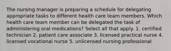 The nursing manager is preparing a schedule for delegating appropriate tasks to different health care team members. Which health care team member can be delegated the task of administering oral medications? Select all that apply. 1. certified technician 2. patient care associate 3. licensed practical nurse 4. licensed vocational nurse 5. unlicensed nursing professional