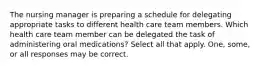 The nursing manager is preparing a schedule for delegating appropriate tasks to different health care team members. Which health care team member can be delegated the task of administering oral medications? Select all that apply. One, some, or all responses may be correct.