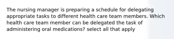 The nursing manager is preparing a schedule for delegating appropriate tasks to different health care team members. Which health care team member can be delegated the task of administering oral medications? select all that apply