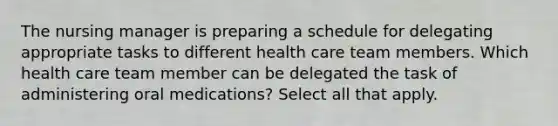 The nursing manager is preparing a schedule for delegating appropriate tasks to different health care team members. Which health care team member can be delegated the task of administering oral medications? Select all that apply.