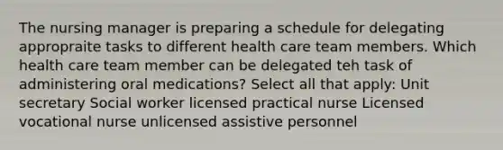 The nursing manager is preparing a schedule for delegating appropraite tasks to different health care team members. Which health care team member can be delegated teh task of administering oral medications? Select all that apply: Unit secretary Social worker licensed practical nurse Licensed vocational nurse unlicensed assistive personnel