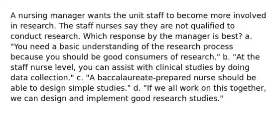 A nursing manager wants the unit staff to become more involved in research. The staff nurses say they are not qualified to conduct research. Which response by the manager is best? a. "You need a basic understanding of the research process because you should be good consumers of research." b. "At the staff nurse level, you can assist with clinical studies by doing data collection." c. "A baccalaureate-prepared nurse should be able to design simple studies." d. "If we all work on this together, we can design and implement good research studies."