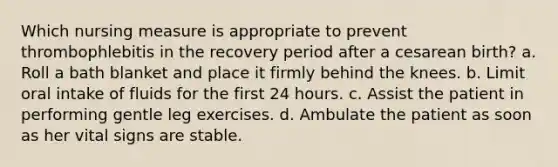 Which nursing measure is appropriate to prevent thrombophlebitis in the recovery period after a cesarean birth? a. Roll a bath blanket and place it firmly behind the knees. b. Limit oral intake of fluids for the first 24 hours. c. Assist the patient in performing gentle leg exercises. d. Ambulate the patient as soon as her vital signs are stable.