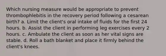 Which nursing measure would be appropriate to prevent thrombophlebitis in the recovery period following a cesarean birth? a. Limit the client's oral intake of fluids for the first 24 hours. b. Assist the client in performing leg exercises every 2 hours. c. Ambulate the client as soon as her vital signs are stable. d. Roll a bath blanket and place it firmly behind the client's knees.